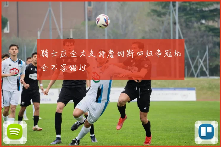 骑士应全力支持詹姆斯回归争冠机会不容错过