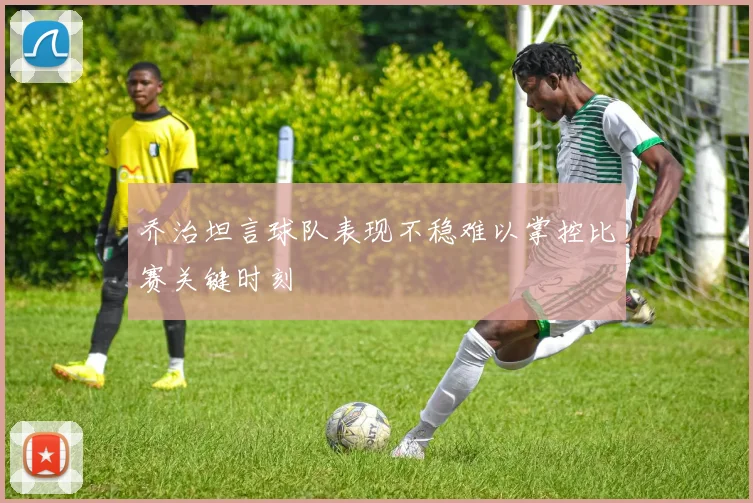 乔治坦言球队表现不稳难以掌控比赛关键时刻