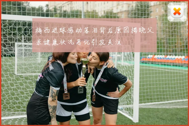 梅西进球感动落泪背后原因揭晓父亲健康状况恶化引发关注