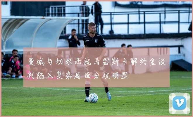 曼城与切尔西就马雷斯卡解约金谈判陷入复杂局面分歧明显