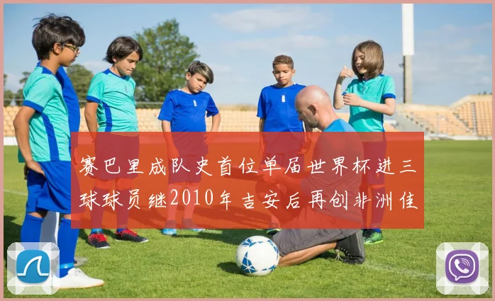赛巴里成队史首位单届世界杯进三球球员继2010年吉安后再创非洲佳绩