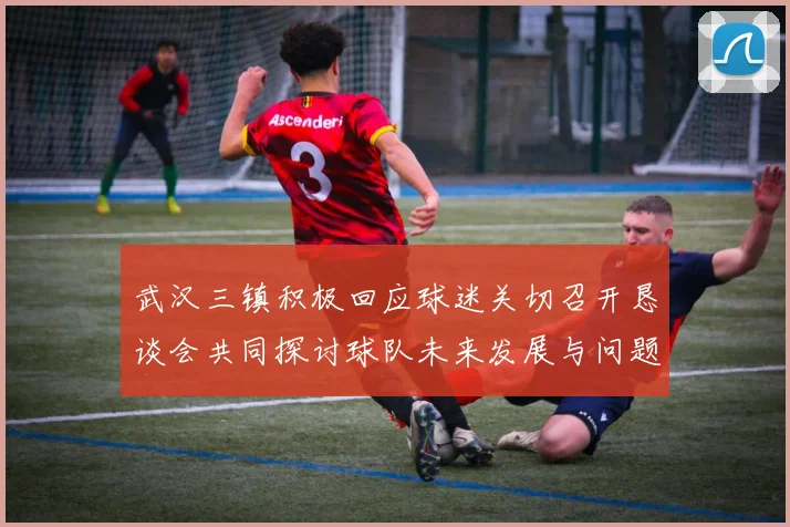 武汉三镇积极回应球迷关切召开恳谈会共同探讨球队未来发展与问题解决
