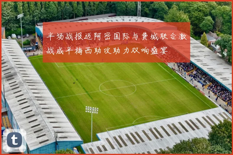 半场战报迈阿密国际与费城联合激战成平梅西助攻助力双响盛宴