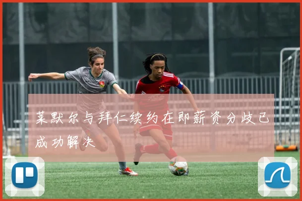 莱默尔与拜仁续约在即薪资分歧已成功解决