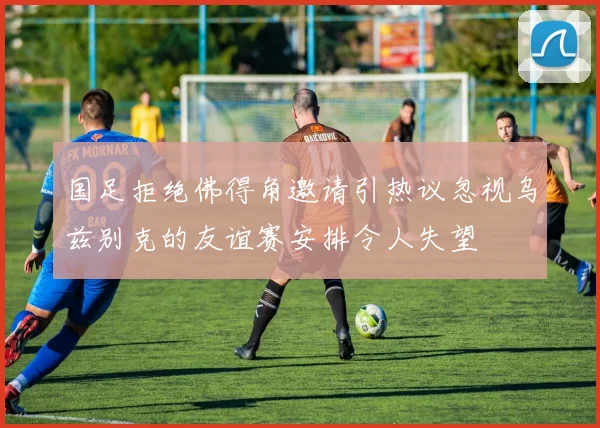 国足拒绝佛得角邀请引热议忽视乌兹别克的友谊赛安排令人失望