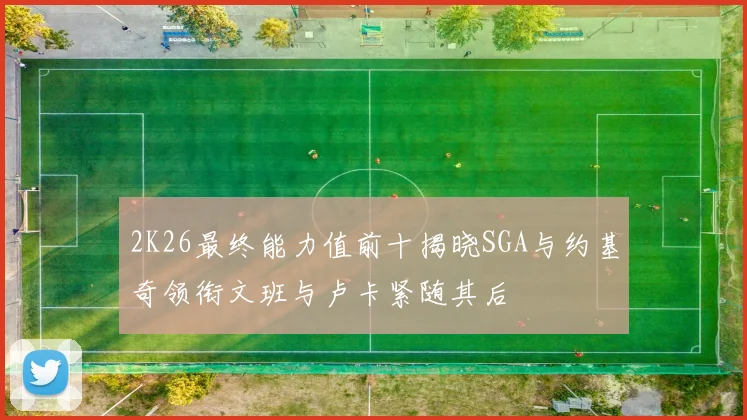 2K26最终能力值前十揭晓SGA与约基奇领衔文班与卢卡紧随其后
