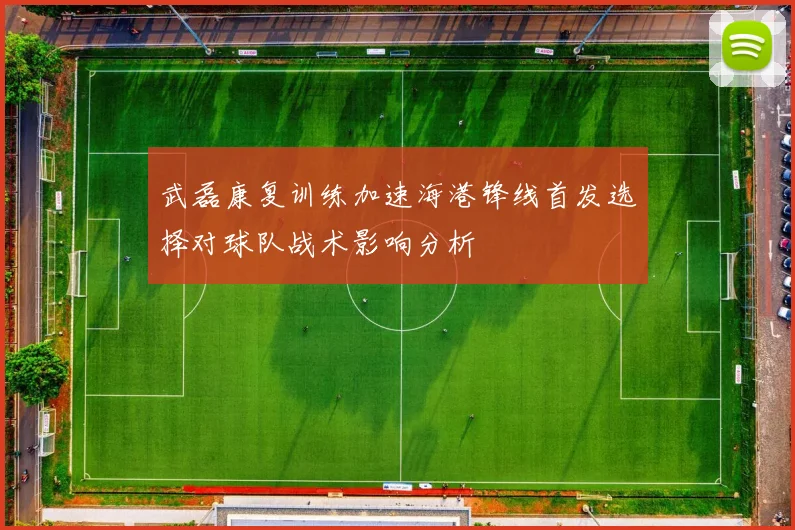 武磊康复训练加速海港锋线首发选择对球队战术影响分析