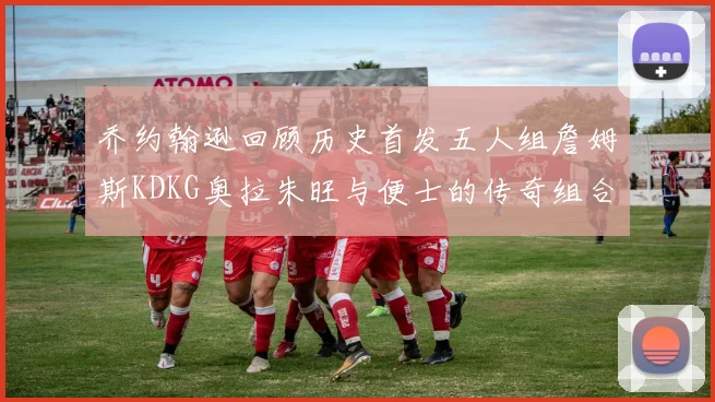乔约翰逊回顾历史首发五人组詹姆斯KDKG奥拉朱旺与便士的传奇组合