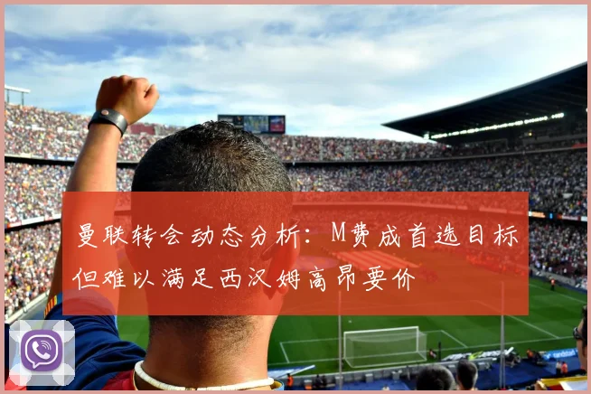 曼联转会动态分析：M费成首选目标但难以满足西汉姆高昂要价