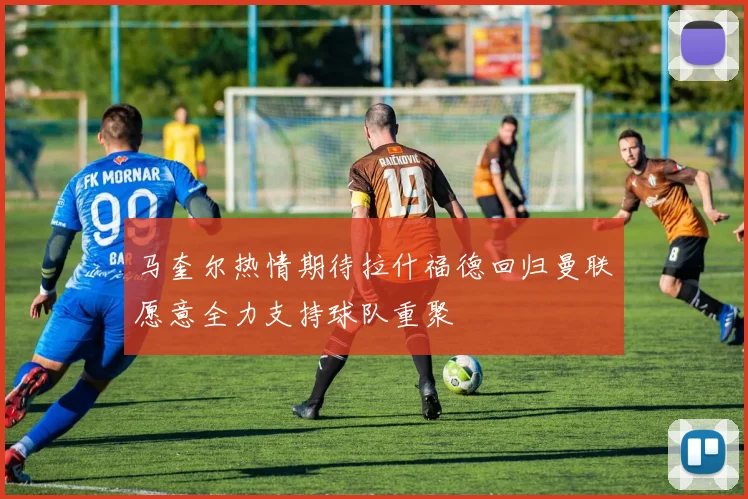 马奎尔热情期待拉什福德回归曼联愿意全力支持球队重聚