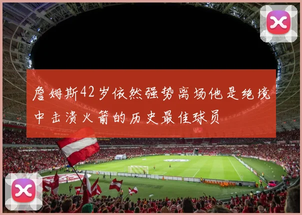 詹姆斯42岁依然强势离场他是绝境中击溃火箭的历史最佳球员