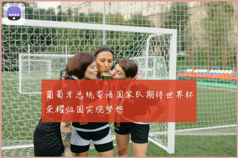 葡萄牙总统寄语国家队期待世界杯荣耀归国实现梦想