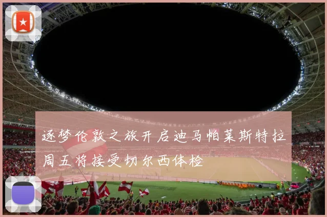 逐梦伦敦之旅开启迪马帕莱斯特拉周五将接受切尔西体检