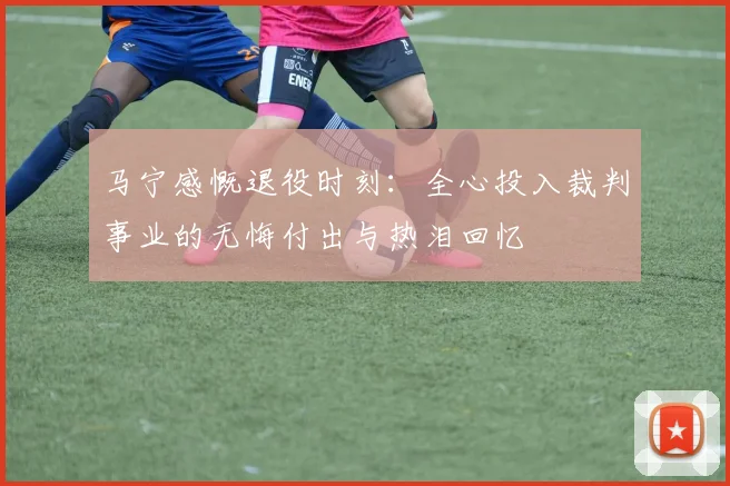 马宁感慨退役时刻：全心投入裁判事业的无悔付出与热泪回忆