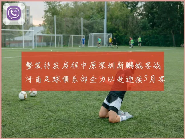 整装待发启程中原深圳新鹏城客战河南足球俱乐部全力以赴迎接5月客场挑战