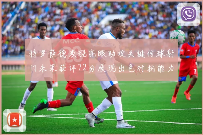 特罗萨德表现亮眼助攻关键传球射门未果获评72分展现出色对抗能力